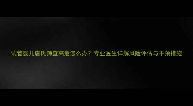 图片 试管婴儿唐氏筛查高危怎么办？专业医生详解风险评估与干预措施