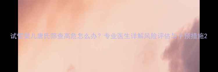 图片 试管婴儿唐氏筛查高危怎么办？专业医生详解风险评估与干预措施2