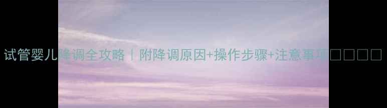 图片 试管婴儿降调全攻略｜附降调原因+操作步骤+注意事项👩⚕️👶