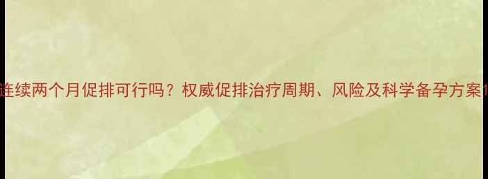 图片 连续两个月促排可行吗？权威促排治疗周期、风险及科学备孕方案1