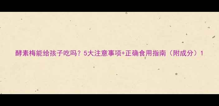 图片 酵素梅能给孩子吃吗？5大注意事项+正确食用指南（附成分）1