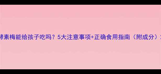 图片 酵素梅能给孩子吃吗？5大注意事项+正确食用指南（附成分）2