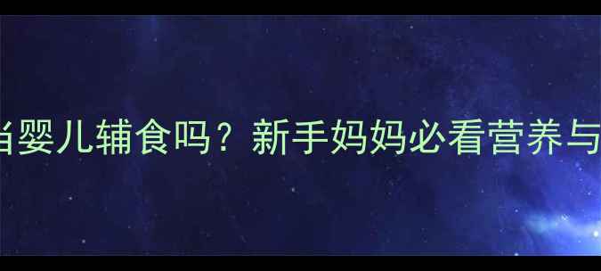 图片 骆驼奶能当婴儿辅食吗？新手妈妈必看营养与安全指南1
