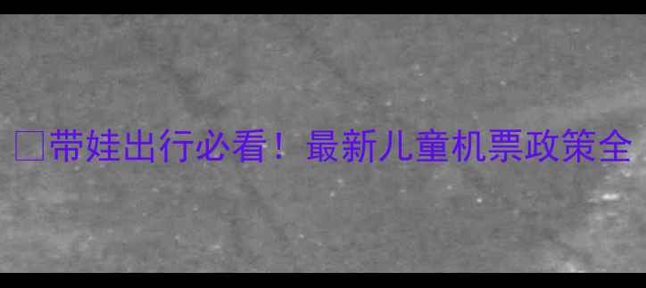 图片 🌈带娃出行必看！最新儿童机票政策全