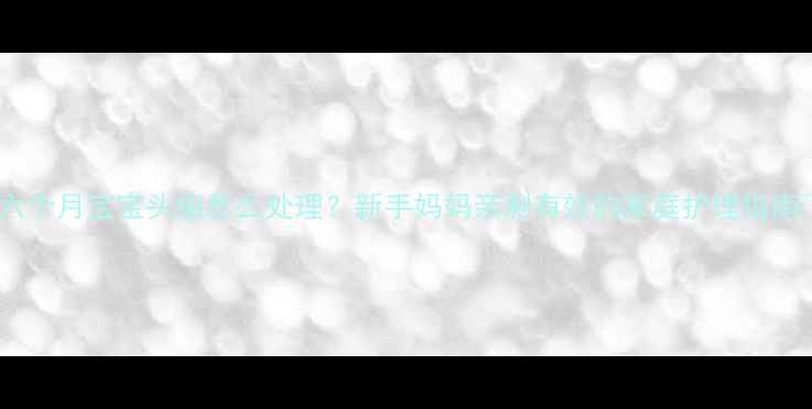 图片 🌟六个月宝宝头痂怎么处理？新手妈妈亲测有效的家庭护理指南🌟2