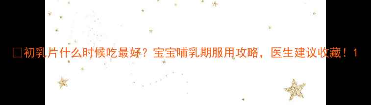 图片 🌟初乳片什么时候吃最好？宝宝哺乳期服用攻略，医生建议收藏！1