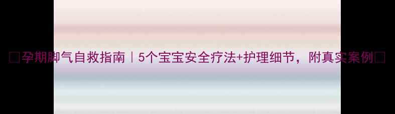 图片 🌟孕期脚气自救指南｜5个宝宝安全疗法+护理细节，附真实案例🌟