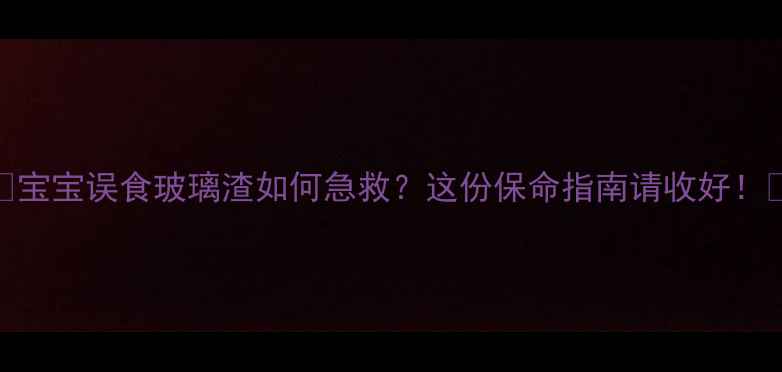 图片 🌟宝宝误食玻璃渣如何急救？这份保命指南请收好！🌟