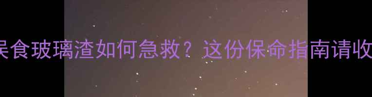 图片 🌟宝宝误食玻璃渣如何急救？这份保命指南请收好！🌟1