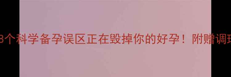 图片 🌱备孕3个月未成功？这8个科学备孕误区正在毁掉你的好孕！附赠调理食谱+排卵期监测技巧1