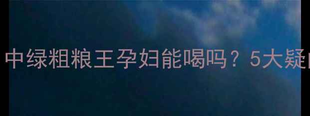 图片 🌱孕期营养新选择！中绿粗粮王孕妇能喝吗？5大疑问+饮用指南全解答1