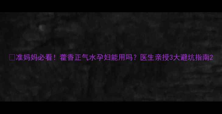 图片 🌿准妈妈必看！藿香正气水孕妇能用吗？医生亲授3大避坑指南2