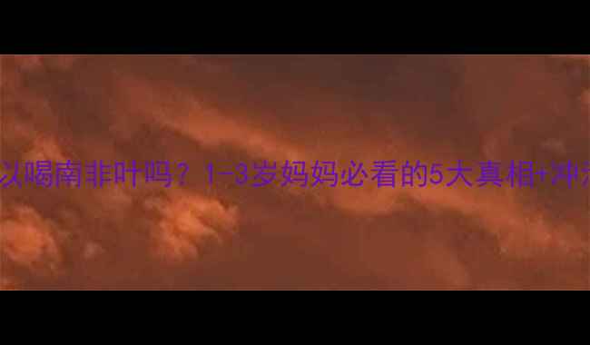 图片 🌿宝宝可以喝南非叶吗？1-3岁妈妈必看的5大真相+冲泡指南！2