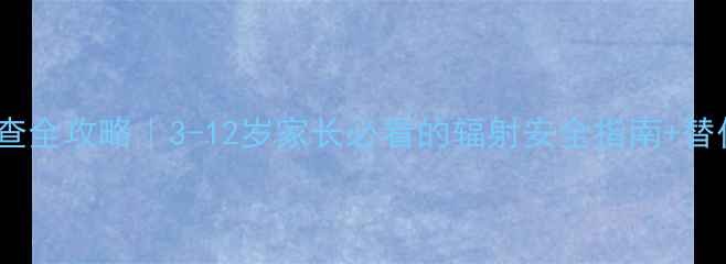 图片 🔍儿童CT检查全攻略｜3-12岁家长必看的辐射安全指南+替代方案对比1