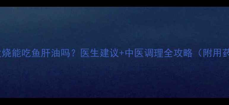 图片 🔥宝宝发烧能吃鱼肝油吗？医生建议+中医调理全攻略（附用药指南）1