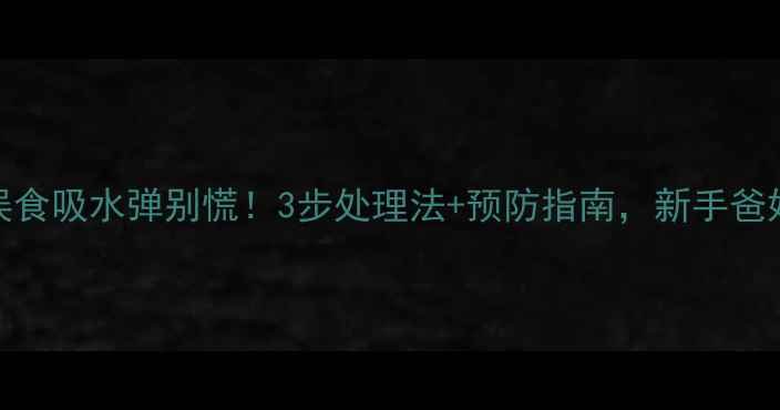 图片 🔥宝宝误食吸水弹别慌！3步处理法+预防指南，新手爸妈必看🔥